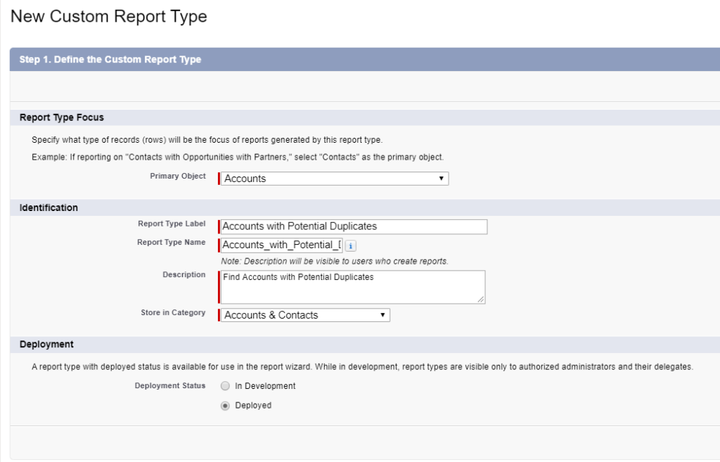 New Custom Report Type. Step 1. Define the Custom Report Type. Report Type Focus: Accounts. Identification, Report Type Label: Accounts with Potential Duplicates. Report Type Name: Accounts_with_Potential_D. Description: Find Accounts with Potential Duplicates. Store in Category: Accounts & Contacts. Deployment: Deployed.